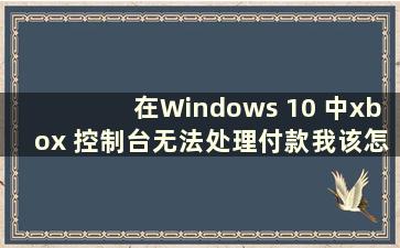 在Windows 10 中xbox 控制台无法处理付款我该怎么办（为什么我的xbox 控制台无法打开）